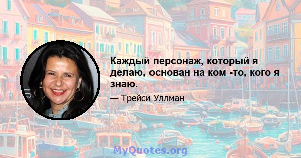 Каждый персонаж, который я делаю, основан на ком -то, кого я знаю.