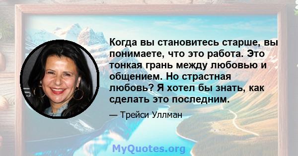 Когда вы становитесь старше, вы понимаете, что это работа. Это тонкая грань между любовью и общением. Но страстная любовь? Я хотел бы знать, как сделать это последним.