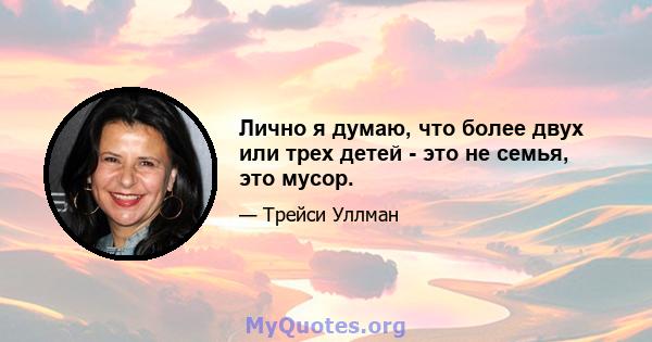 Лично я думаю, что более двух или трех детей - это не семья, это мусор.