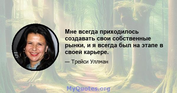 Мне всегда приходилось создавать свои собственные рынки, и я всегда был на этапе в своей карьере.