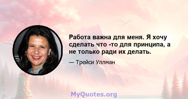 Работа важна для меня. Я хочу сделать что -то для принципа, а не только ради их делать.