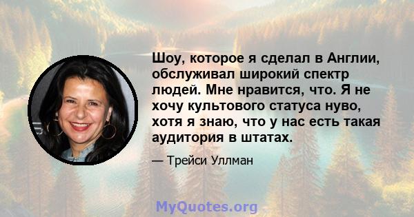 Шоу, которое я сделал в Англии, обслуживал широкий спектр людей. Мне нравится, что. Я не хочу культового статуса нуво, хотя я знаю, что у нас есть такая аудитория в штатах.