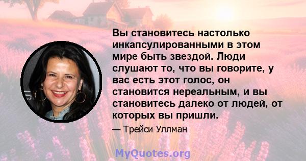 Вы становитесь настолько инкапсулированными в этом мире быть звездой. Люди слушают то, что вы говорите, у вас есть этот голос, он становится нереальным, и вы становитесь далеко от людей, от которых вы пришли.