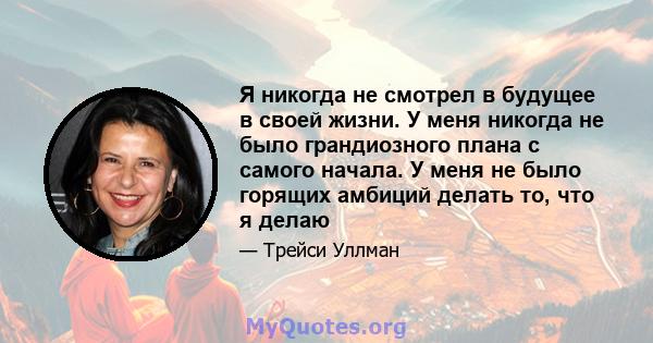 Я никогда не смотрел в будущее в своей жизни. У меня никогда не было грандиозного плана с самого начала. У меня не было горящих амбиций делать то, что я делаю