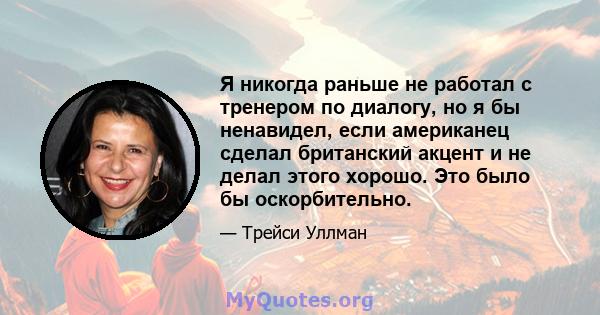 Я никогда раньше не работал с тренером по диалогу, но я бы ненавидел, если американец сделал британский акцент и не делал этого хорошо. Это было бы оскорбительно.