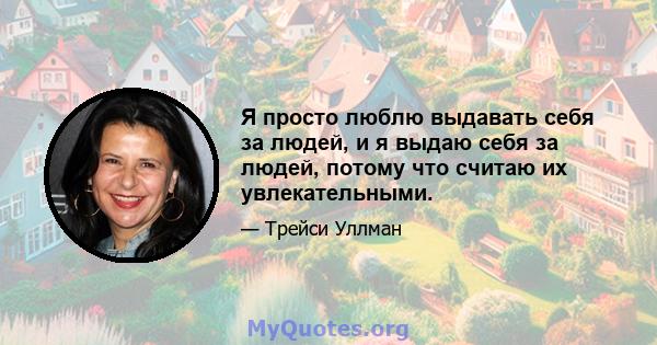 Я просто люблю выдавать себя за людей, и я выдаю себя за людей, потому что считаю их увлекательными.