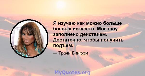 Я изучаю как можно больше боевых искусств. Мое шоу заполнено действием. Достаточно, чтобы получить подъем.