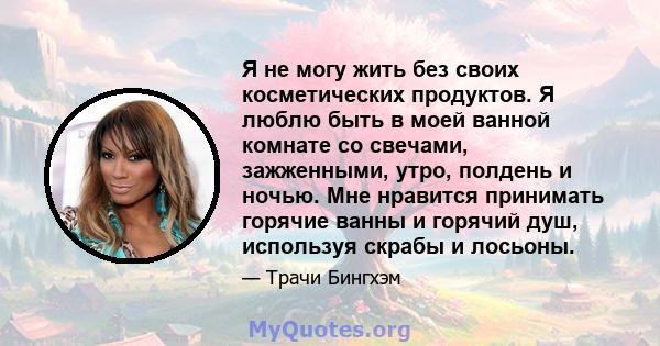 Я не могу жить без своих косметических продуктов. Я люблю быть в моей ванной комнате со свечами, зажженными, утро, полдень и ночью. Мне нравится принимать горячие ванны и горячий душ, используя скрабы и лосьоны.