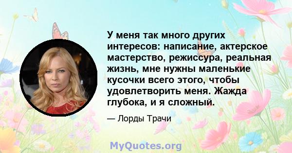 У меня так много других интересов: написание, актерское мастерство, режиссура, реальная жизнь, мне нужны маленькие кусочки всего этого, чтобы удовлетворить меня. Жажда глубока, и я сложный.