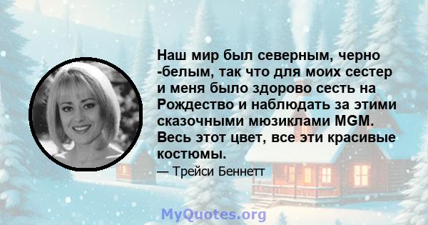 Наш мир был северным, черно -белым, так что для моих сестер и меня было здорово сесть на Рождество и наблюдать за этими сказочными мюзиклами MGM. Весь этот цвет, все эти красивые костюмы.