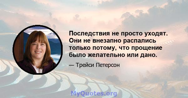 Последствия не просто уходят. Они не внезапно распались только потому, что прощение было желательно или дано.