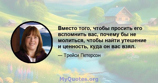 Вместо того, чтобы просить его вспомнить вас, почему бы не молиться, чтобы найти утешение и ценность, куда он вас взял.