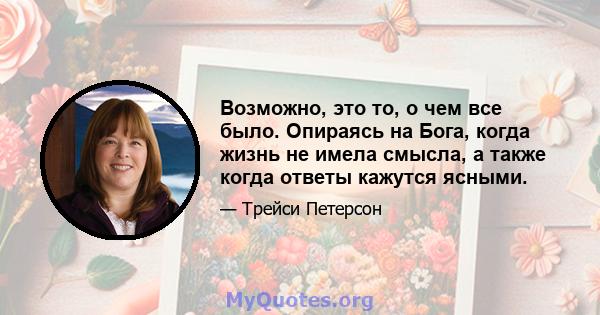 Возможно, это то, о чем все было. Опираясь на Бога, когда жизнь не имела смысла, а также когда ответы кажутся ясными.