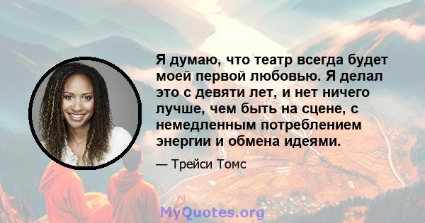 Я думаю, что театр всегда будет моей первой любовью. Я делал это с девяти лет, и нет ничего лучше, чем быть на сцене, с немедленным потреблением энергии и обмена идеями.