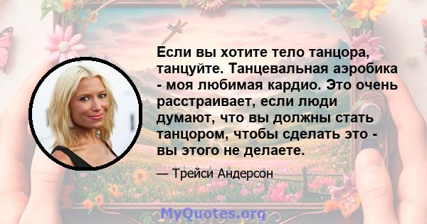 Если вы хотите тело танцора, танцуйте. Танцевальная аэробика - моя любимая кардио. Это очень расстраивает, если люди думают, что вы должны стать танцором, чтобы сделать это - вы этого не делаете.