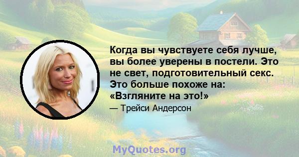 Когда вы чувствуете себя лучше, вы более уверены в постели. Это не свет, подготовительный секс. Это больше похоже на: «Взгляните на это!»