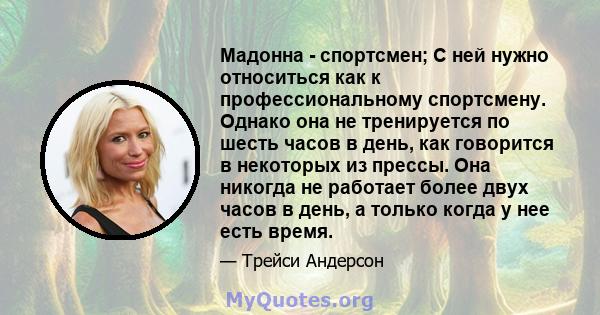 Мадонна - спортсмен; С ней нужно относиться как к профессиональному спортсмену. Однако она не тренируется по шесть часов в день, как говорится в некоторых из прессы. Она никогда не работает более двух часов в день, а