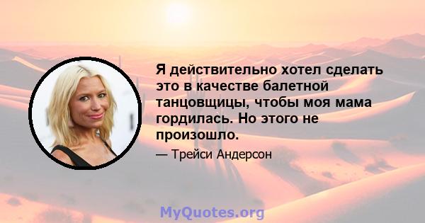 Я действительно хотел сделать это в качестве балетной танцовщицы, чтобы моя мама гордилась. Но этого не произошло.