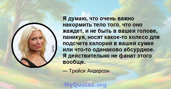 Я думаю, что очень важно накормить тело того, что оно жаждет, и не быть в вашей голове, паникуя, носят какое-то колесо для подсчета калорий в вашей сумке или что-то одинаково абсурдное. Я действительно не фанат этого