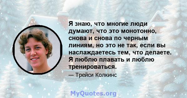 Я знаю, что многие люди думают, что это монотонно, снова и снова по черным линиям, но это не так, если вы наслаждаетесь тем, что делаете. Я люблю плавать и люблю тренироваться.