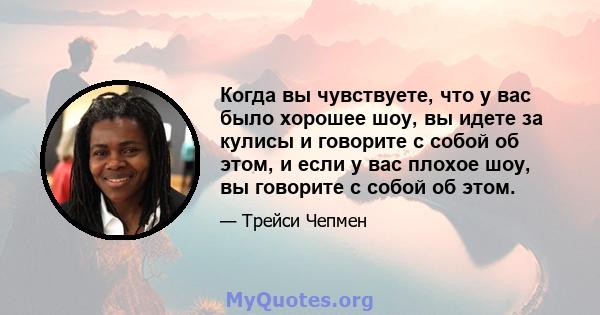 Когда вы чувствуете, что у вас было хорошее шоу, вы идете за кулисы и говорите с собой об этом, и если у вас плохое шоу, вы говорите с собой об этом.