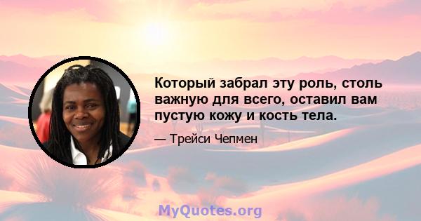 Который забрал эту роль, столь важную для всего, оставил вам пустую кожу и кость тела.