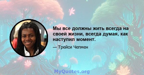 Мы все должны жить всегда на своей жизни, всегда думая, как наступил момент.