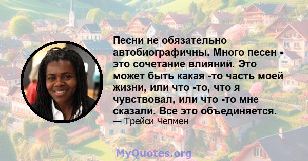 Песни не обязательно автобиографичны. Много песен - это сочетание влияний. Это может быть какая -то часть моей жизни, или что -то, что я чувствовал, или что -то мне сказали. Все это объединяется.