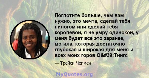 Поглотите больше, чем вам нужно, это мечта, сделай тебя нилогом или сделай тебя королевой, я не умру одинокой, у меня будет все это заранее, могила, которая достаточно глубокая и широкая для меня и всех моих горов