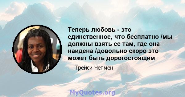 Теперь любовь - это единственное, что бесплатно /мы должны взять ее там, где она найдена /довольно скоро это может быть дорогостоящим