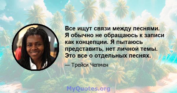 Все ищут связи между песнями. Я обычно не обращаюсь к записи как концепции. Я пытаюсь представить, нет личной темы. Это все о отдельных песнях.