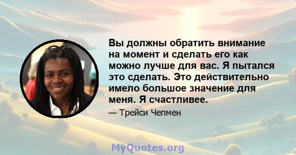 Вы должны обратить внимание на момент и сделать его как можно лучше для вас. Я пытался это сделать. Это действительно имело большое значение для меня. Я счастливее.