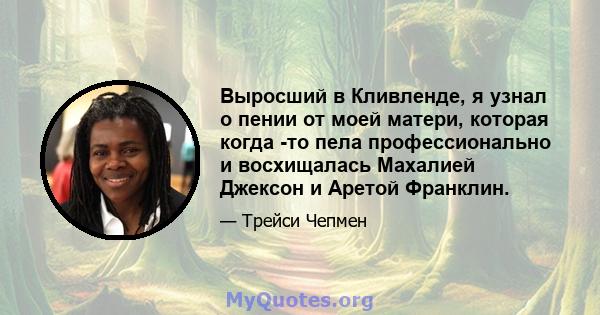 Выросший в Кливленде, я узнал о пении от моей матери, которая когда -то пела профессионально и восхищалась Махалией Джексон и Аретой Франклин.