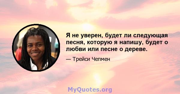 Я не уверен, будет ли следующая песня, которую я напишу, будет о любви или песне о дереве.