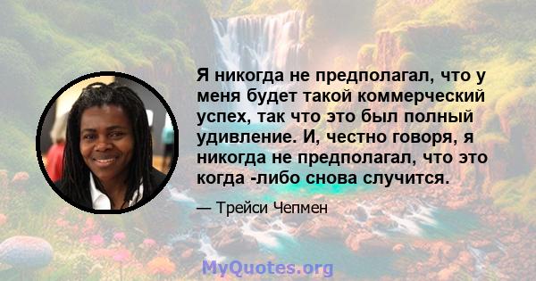 Я никогда не предполагал, что у меня будет такой коммерческий успех, так что это был полный удивление. И, честно говоря, я никогда не предполагал, что это когда -либо снова случится.