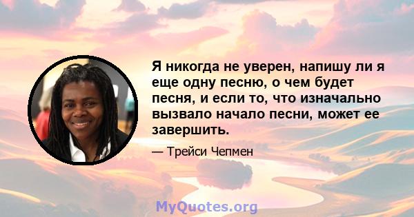 Я никогда не уверен, напишу ли я еще одну песню, о чем будет песня, и если то, что изначально вызвало начало песни, может ее завершить.