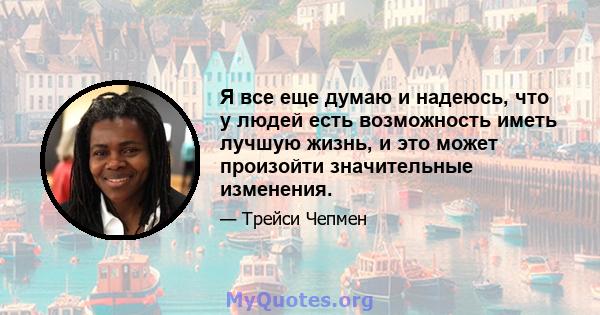 Я все еще думаю и надеюсь, что у людей есть возможность иметь лучшую жизнь, и это может произойти значительные изменения.