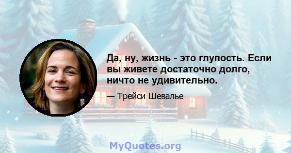 Да, ну, жизнь - это глупость. Если вы живете достаточно долго, ничто не удивительно.