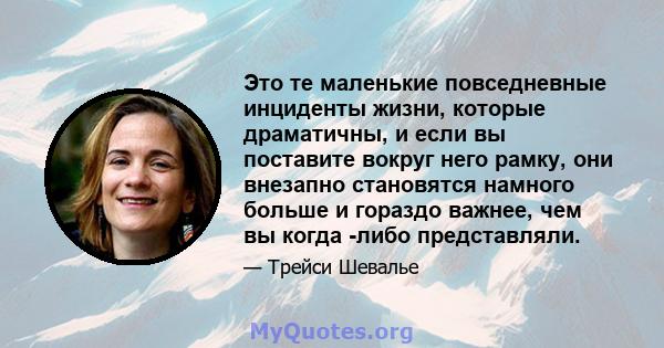 Это те маленькие повседневные инциденты жизни, которые драматичны, и если вы поставите вокруг него рамку, они внезапно становятся намного больше и гораздо важнее, чем вы когда -либо представляли.