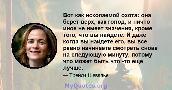 Вот как ископаемой охота: она берет верх, как голод, и ничто иное не имеет значения, кроме того, что вы найдете. И даже когда вы найдете его, вы все равно начинаете смотреть снова на следующую минуту, потому что может