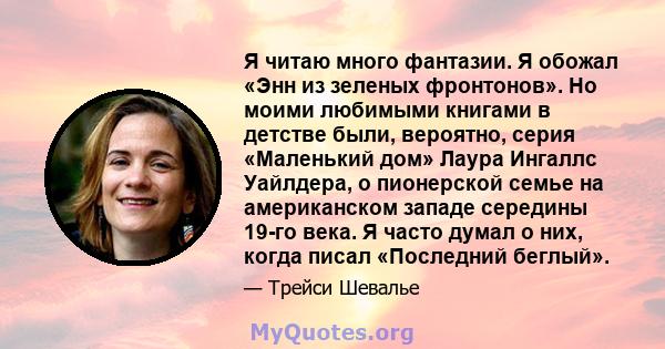 Я читаю много фантазии. Я обожал «Энн из зеленых фронтонов». Но моими любимыми книгами в детстве были, вероятно, серия «Маленький дом» Лаура Ингаллс Уайлдера, о пионерской семье на американском западе середины 19-го