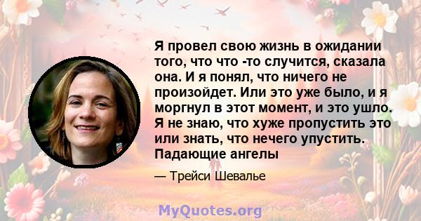 Я провел свою жизнь в ожидании того, что что -то случится, сказала она. И я понял, что ничего не произойдет. Или это уже было, и я моргнул в этот момент, и это ушло. Я не знаю, что хуже пропустить это или знать, что