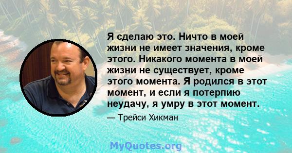 Я сделаю это. Ничто в моей жизни не имеет значения, кроме этого. Никакого момента в моей жизни не существует, кроме этого момента. Я родился в этот момент, и если я потерпию неудачу, я умру в этот момент.