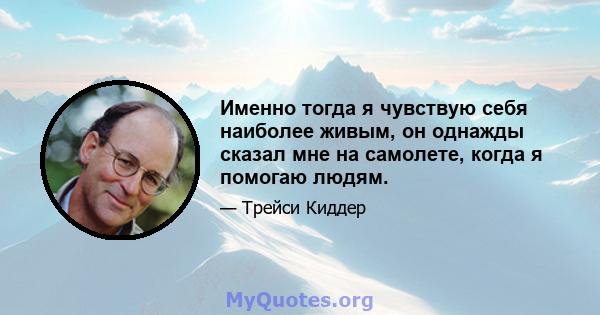 Именно тогда я чувствую себя наиболее живым, он однажды сказал мне на самолете, когда я помогаю людям.