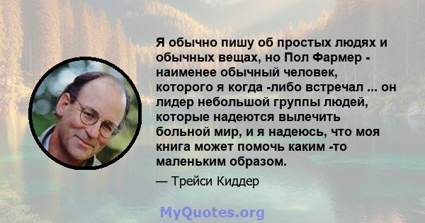 Я обычно пишу об простых людях и обычных вещах, но Пол Фармер - наименее обычный человек, которого я когда -либо встречал ... он лидер небольшой группы людей, которые надеются вылечить больной мир, и я надеюсь, что моя