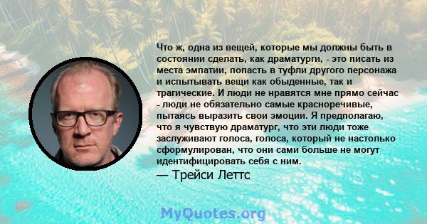 Что ж, одна из вещей, которые мы должны быть в состоянии сделать, как драматурги, - это писать из места эмпатии, попасть в туфли другого персонажа и испытывать вещи как обыденные, так и трагические. И люди не нравятся