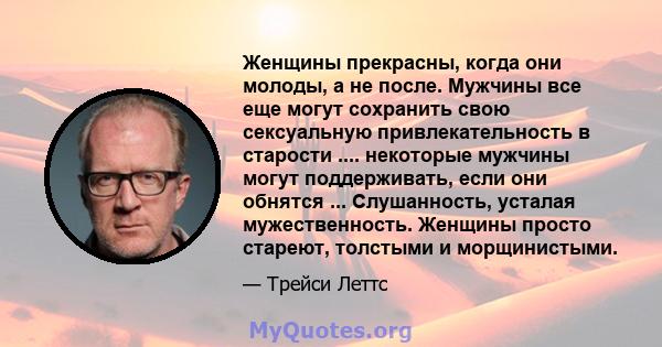 Женщины прекрасны, когда они молоды, а не после. Мужчины все еще могут сохранить свою сексуальную привлекательность в старости .... некоторые мужчины могут поддерживать, если они обнятся ... Слушанность, усталая