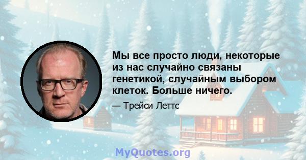 Мы все просто люди, некоторые из нас случайно связаны генетикой, случайным выбором клеток. Больше ничего.