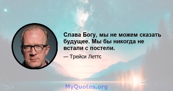 Слава Богу, мы не можем сказать будущее. Мы бы никогда не встали с постели.