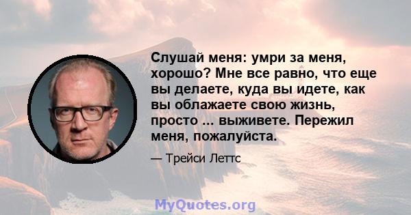 Слушай меня: умри за меня, хорошо? Мне все равно, что еще вы делаете, куда вы идете, как вы облажаете свою жизнь, просто ... выживете. Пережил меня, пожалуйста.